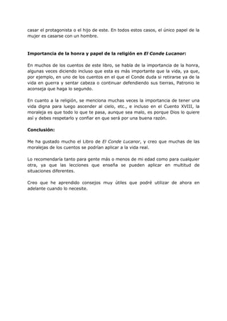 casar el protagonista o el hijo de este. En todos estos casos, el único papel de la
mujer es casarse con un hombre.
Importancia de la honra y papel de la religión en El Conde Lucanor:
En muchos de los cuentos de este libro, se habla de la importancia de la honra,
algunas veces diciendo incluso que esta es más importante que la vida, ya que,
por ejemplo, en uno de los cuentos en el que el Conde duda si retirarse ya de la
vida en guerra y sentar cabeza o continuar defendiendo sus tierras, Patronio le
aconseja que haga lo segundo.
En cuanto a la religión, se menciona muchas veces la importancia de tener una
vida digna para luego ascender al cielo, etc., e incluso en el Cuento XVIII, la
moraleja es que todo lo que te pasa, aunque sea malo, es porque Dios lo quiere
así y debes respetarlo y confiar en que será por una buena razón.
Conclusión:
Me ha gustado mucho el Libro de El Conde Lucanor, y creo que muchas de las
moralejas de los cuentos se podrían aplicar a la vida real.
Lo recomendaría tanto para gente más o menos de mi edad como para cualquier
otra, ya que las lecciones que enseña se pueden aplicar en multitud de
situaciones diferentes.
Creo que he aprendido consejos muy útiles que podré utilizar de ahora en
adelante cuando lo necesite.
 