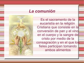 La comunión
Es el sacramento de la
eucaristía en la religión
Cristiana que consiste en la
conversión de pan y el vino
en el cuerpo y la sangre de
cristo por medio de la
consagración y en el que los
fieles participan tomando
ambos alimentos
 
