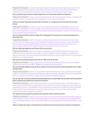 Preguntasincontestar. Es cierto.Podemosconsiderarlarespuestacomoverdadera,aunqueotroslo
habían intuidoantescomoWolf,Raspail,Milne-EdwardsoDutrochet.El enunciadode Schwanny
Schleidenfue unaconsecuenciade todouncaminopreviode observacionesypostulados.
10) La ultraestructuracelularse observógraciasalos microscopiosópticoscompuestos.
Preguntasincontestar. Es falso.Fue necesario lainvencióndel microscopioelectrónico,amediadosdel
sigloXX.Conel microscopioópticonose puedenverlasmembranascelulares.
11) El enunciado"todacélulaprovienede otracélula"esunode losque formanparte de la teoría
celular.
Preguntasincontestar. Es cierto.Perocon losconocimientosde hoyendía podría pensarse si este
postuladoesapropiadoono.Por ejemplo,enel origende lavidalasprimerascélulassurgieronpor
procesosfísicoquímicos,yactualmente labiologíasintéticapuede producircélulasenunlaboratoriosin
la presenciade ningunaotraprevia.
12) Las teoríascientíficassobre el origende lavidaapoyanla ideade que la vidapuede apareceren
otros planetas.
Preguntasincontestar. Es cierto.Aunque nose sabe cómoexactamente se originaronlasprimeras
células,lacienciaaceptaque ocurriópor procesosfisicoquímicosque se dieronenunascondiciones
determinadas,lascualespuedenhaberocurridoenotrosplanetasdel Universo.Portanto,nose
descartaque otras formasde vidadiferentesalasconocidasexistanenel Universo.
13) Las moléculasorgánicaslasformansólolosseresvivos.
Preguntasincontestar. Es falso.Lasmoléculasorgánicasse puedenformarporprocesosquímicos
independientesde lascélulas.Porejemplo,se handescubiertomoléculasorgánicascomplejasen
algunosmeteoritosmarcianos.Se propone que granparte de la materiaorgánicade la Tierraprimigenia
pudotenerun origenespacial.
14) Las primerascélulasaparecieronhace uno350 millonesde años.
Preguntasincontestar. Es falso.Losprimerosrestosfósilesatribuidosacélulasse hanencontradoen
estratosterrestresde unos3000 a 35000 millonesde añosde antigüedad.
15) Las moléculasorgánicasapartirde lascualesse formaronlas primerascélulaspodríantenerorigen
extraterrestre.
Preguntasincontestar. Es cierto.Es unaposibilidadplausiblepuestoque hoyse sabe que enel espacio
exteriorse sintetizanconstantemente moléculasorgánicassimples,ytambiénocurre enotrosplanetas.
De hecho,algunosmeteoritosde origenmarcianoposeenmoléculasorgánicas.
16) Las leyesde laevolucióndarwiniana(descendenciaconvariabilidadmásselecciónnatural) pudieron
actuar antesde que aparecieranlasprimerascélulas.
Preguntasincontestar. Es cierto.Estosería posible si se consideralateoríadel mundoARN,segúnla
cual unamoléculade ARN con capacidadde autorreplicaciónestaríaenel origende lavida.Copiasmal
replicadaspermitiríanlavariabilidadylaeliminaciónde lascopiasmenosestablesporparte del medio,
produciendoel efectode laselecciónnatural.Todoresultaríaenel aumentode unasfamiliasde
moléculassobre otras,segúnlassecuencias.
17) Todaslas célulasactualesprocedende unacélula inicial oancestrocomún.
Preguntasincontestar. Es cierto.Se cree que hubouna célulaancestral de lacual desciendentodaslas
célulasactuales.Unade las observacionesque apoyanestaideaeslaexistenciade uncódigogenético
universal (triplete de basesconcretosde ADN codificanaminoácidosdeterminados) paratodoslosseres
vivos.
18) En el origende lavida,la formaciónde lamembranacelularde lasprimerascélulasnecesitóde la
 