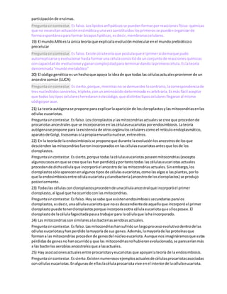 participaciónde enzimas.
Preguntasincontestar. Es falso.Loslípidosanfipáticosse puedenformarporreaccionesfísico-químicas
que no necesitanactuaciónenzimáticayunavezconstituidoslosprimerosse puedenorganizarde
formaespontáneaparaformar bicapaslipídicas,esdecir,membranascelulares.
19) El mundoARN esla únicateoría que explicalaevoluciónmolecularenel mundoprebióticoo
precelular
Preguntasincontestar. Es falso.Existe otrateoríaque postulaque el primersistemaque pudo
autorreplicarse yevolucionarhastaformarunacélulaconsistióde unconjuntode reaccionesquímicas
con capacidadde evolucionaryganar complejidadparaterminardandolaprimeracélula.Eslateoría
denominada"mundometabólico"
20) El códigogenéticoesunhechoque apoya la ideade que todaslas célulasactualesprovienende un
ancestrocomún(LUCA)
Preguntasincontestar. Es cierto,porque,mientrasnose demuestre locontrario,lacorrespondenciade
tresnucleótidosconcretos,triplete,conunaminoácidodeterminadoesarbitraria.Esmás fácil aceptar
que todoslostiposcelularesheredaronestecódigo,que distintostiposcelularesllegaranal mismo
códigopor azar.
21) La teoría autógenase propone paraexplicarlaapariciónde loscloroplastosylasmitocondriasenlas
célulaseucariotas.
Preguntasincontestar. Es falso.Loscloroplastosylasmitocondriasactualesse cree que procedende
procariotasancestralesque se incorporaronenlascélulaseucariotasporendosimbiosis.Lateoría
autógenase propone para laexistenciade otrosorgánuloscelularescomoel retículoendoplasmático,
aparato de Golgi,lisosomasolapropiaenvueltanuclear,entreotros.
22) En la teoríade laendosimbiosisse proponeque durante laevoluciónlosancestrosde losque
desciendenlasmitocondriasfueronincorporadosenlascélulaseucariotasantesque losde los
cloroplastos.
Preguntasincontestar. Es cierto,porque todaslacélulaseucariotasposeenmitocondrias(excepto
algunoscasosen que se cree que las han perdido) yportantotodas lascélulaseucariotasactuales
procedende dichacélulaque incorporóel ancestrode lasmitocondriasactuales.Sinembargo,los
cloroplastossóloaparecenenalgunostiposde célulaseucariotas,comolasalgaso las plantas,porlo
que la endosimbiosisentre célulaeucariotaycianobacteria(ancestrode loscloroplastos) se produjo
posteriormente.
23) Todaslas célulasconcloroplastosprocedende unacélulaancestral que incorporóel primer
cloroplasto,al igual que haocurridocon las mitocondrias.
Preguntasincontestar.Es falso.Hoyse sabe que existenendosimbiosissecundariasparalos
cloroplastos,esdecir,unacélulaeucariotaque noesdescendiente de aquellaque incorporóel primer
cloroplastopuede tenercloroplastosporque incorporaaotra célulaeucariotaque sílosposee.El
cloroplastode lacélulafagocitadapasaa trabajar para la célulaque laha incorporado.
24) Las mitocondriassonsimilaresalasbacteriasaerobiasactuales.
Preguntasincontestar. Es falso.Lasmitocondriashansufridounlargoprocesoevolutivodentrode las
célulaseucariotasyhanperdidolamayoría de sus genes.Además,lamayoríade lasproteínasque
formana las mitocondriasprocedende genesdel núcleoeucariota.Aunque nosimagináramosque estas
pérdidasde genesnohanocurridoy que las mitocondriasnohubieranevolucionado,se pareceríanmás
a las bacteriasaerobiasancestralesque alasactuales.
25) Hay asociacionesactualesentre procariotasyeucariotasque apoyanlateoría de la endosimbiosis.
Preguntasincontestar. Es cierto.Existennumerososejemplosactualesde célulasprocariotasasociadas
con célulaseucariotas.Enalgunasde ellaslacélulaprocariotavive enel interiorde lacélulaeucariota.
 