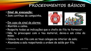 PROCEDIMENTOS BÁSICOS
• Sinal de evacuação:
• Som contínuo da campainha.
• Em caso de sinal de alarme:
• Mantém a calma.
• Respeita todas as indicações que o chefe de fila te fornecer.
• Não te preocupes com o teu material, deixa-o em cima da
mesa.
• Coloca-te em fila com os teus colegas no interior da sala;
• Abandona a sala respeitando a ordem de saída por fila.
Curso Proteção Civil Samuel Alves
 