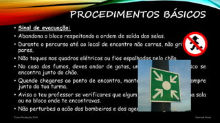 PROCEDIMENTOS BÁSICOS
• Sinal de evacuação:
• Abandona o bloco respeitando a ordem de saída das salas.
• Durante o percurso até ao local de encontro não corras, não grites e não
pares.
• Não toques nos quadros elétricos ou fios espalhados pelo chão.
• No caso dos fumos, deves andar de gatas, uma vez que o ar fresco se
encontra junto do chão.
• Quando chegares ao ponto de encontro, mantém-te calmo e fica sempre
junto da tua turma.
• Avisa o teu professor se verificares que algum colega ficou retido na sala
ou no bloco onde te encontravas.
• Não perturbes a acão dos bombeiros e dos agentes de segurança.
Curso Proteção Civil Samuel Alves
 