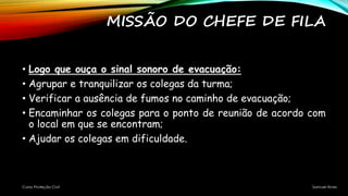 MISSÃO DO CHEFE DE FILA
• Logo que ouça o sinal sonoro de evacuação:
• Agrupar e tranquilizar os colegas da turma;
• Verificar a ausência de fumos no caminho de evacuação;
• Encaminhar os colegas para o ponto de reunião de acordo com
o local em que se encontram;
• Ajudar os colegas em dificuldade.
Curso Proteção Civil Samuel Alves
 
