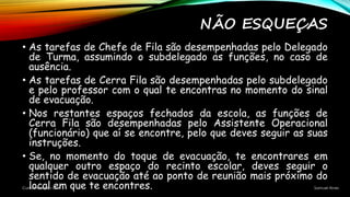 NÃO ESQUEÇAS
• As tarefas de Chefe de Fila são desempenhadas pelo Delegado
de Turma, assumindo o subdelegado as funções, no caso de
ausência.
• As tarefas de Cerra Fila são desempenhadas pelo subdelegado
e pelo professor com o qual te encontras no momento do sinal
de evacuação.
• Nos restantes espaços fechados da escola, as funções de
Cerra Fila são desempenhadas pelo Assistente Operacional
(funcionário) que aí se encontre, pelo que deves seguir as suas
instruções.
• Se, no momento do toque de evacuação, te encontrares em
qualquer outro espaço do recinto escolar, deves seguir o
sentido de evacuação até ao ponto de reunião mais próximo do
local em que te encontres.Curso Proteção Civil Samuel Alves
 