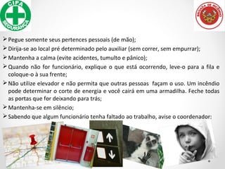 Pegue somente seus pertences pessoais (de mão);
Dirija-se ao local pré determinado pelo auxiliar (sem correr, sem empurrar);
Mantenha a calma (evite acidentes, tumulto e pânico);
Quando não for funcionário, explique o que está ocorrendo, leve-o para a fila e
coloque-o à sua frente;
Não utilize elevador e não permita que outras pessoas façam o uso. Um incêndio
pode determinar o corte de energia e você cairá em uma armadilha. Feche todas
as portas que for deixando para trás;
Mantenha-se em silêncio;
Sabendo que algum funcionário tenha faltado ao trabalho, avise o coordenador;
 
