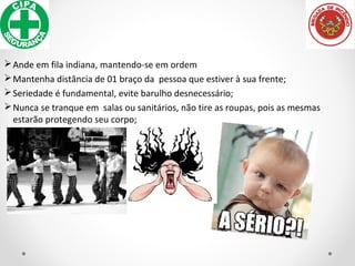 Ande em fila indiana, mantendo-se em ordem
Mantenha distância de 01 braço da pessoa que estiver à sua frente;
Seriedade é fundamental, evite barulho desnecessário;
Nunca se tranque em salas ou sanitários, não tire as roupas, pois as mesmas
estarão protegendo seu corpo;
 
