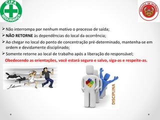 Não interrompa por nenhum motivo o processo de saída;
NÃO RETORNE às dependências do local da ocorrência;
Ao chegar no local do ponto de concentração pré-determinado, mantenha-se em
ordem e devidamente disciplinado;
Somente retorne ao local de trabalho após a liberação do responsável;
Obedecendo as orientações, você estará seguro e salvo, siga-as e respeite-as.
 