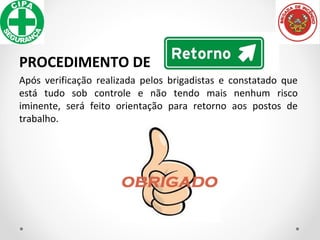PROCEDIMENTO DE
Após verificação realizada pelos brigadistas e constatado que
está tudo sob controle e não tendo mais nenhum risco
iminente, será feito orientação para retorno aos postos de
trabalho.
 