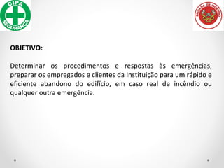 OBJETIVO:
Determinar os procedimentos e respostas às emergências,
preparar os empregados e clientes da Instituição para um rápido e
eficiente abandono do edifício, em caso real de incêndio ou
qualquer outra emergência.
 