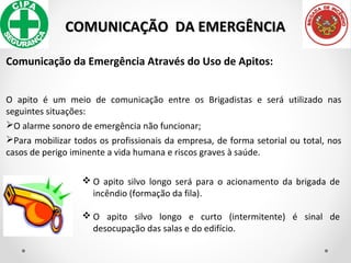 COMUNICAÇÃO DA EMERGÊNCIACOMUNICAÇÃO DA EMERGÊNCIA
Comunicação da Emergência Através do Uso de Apitos:
O apito é um meio de comunicação entre os Brigadistas e será utilizado nas
seguintes situações:
O alarme sonoro de emergência não funcionar;
Para mobilizar todos os profissionais da empresa, de forma setorial ou total, nos
casos de perigo iminente a vida humana e riscos graves à saúde.
 O apito silvo longo será para o acionamento da brigada de
incêndio (formação da fila).
 O apito silvo longo e curto (intermitente) é sinal de
desocupação das salas e do edifício.
 