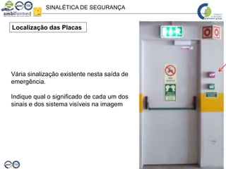 SINALÉTICA DE SEGURANÇA
Localização das Placas
Vária sinalização existente nesta saída de
emergência.
Indique qual o significado de cada um dos
sinais e dos sistema visíveis na imagem
 