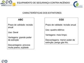 EQUIPAMENTO DE SEGURANÇA CONTRA INCÊNDIO
CARACTERÍSTICAS DOS EXTINTORES
ABC
Prazo de validade: revisão
anual
Uso: Geral
Vantagens: grande poder
de extinção
Desvantagens: provoca
muita poeira; sujidade
CO2
Prazo de validade: revisão anual
Uso: quadro elétrico
Vantagens: mais limpo;
Desvantagens: menor poder de
extinção; perigo gás frio.
 