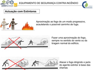 EQUIPAMENTO DE SEGURANÇA CONTRA INCÊNDIO
Actuação com Extintores
Fazer uma aproximação do fogo,
sempre no sentido do vento ou da
tiragem normal do edificio.
Aproximação ao fogo de um modo progressivo,
acautelando o possível caminho de fuga.
Atacar o fogo dirigindo o jacto
do agente extintor à base das
chamas
 
