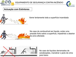 EQUIPAMENTO DE SEGURANÇA CONTRA INCÊNDIO
Actuação com Extintores
No caso do combustível ser líquido, evitar uma
pressão forte sobre a superfície, impedindo o alastrar
da zona afectada
Varrer lentamente toda a superfície incendiada
No caso de líquidos derramados de
canalizações, manobrar o jacto de cima
para baixo
 