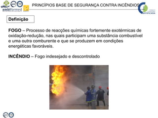 PRINCÍPIOS BASE DE SEGURANÇA CONTRA INCÊNDIOS
FOGO – Processo de reacções químicas fortemente exotérmicas de
oxidação-redução, nas quais participam uma substância combustível
e uma outra comburente e que se produzem em condições
energéticas favoráveis.
Definição
INCÊNDIO – Fogo indesejado e descontrolado
 