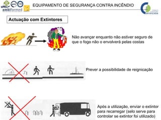 EQUIPAMENTO DE SEGURANÇA CONTRA INCÊNDIO
Actuação com Extintores
Prever a possibilidade de reignicação
Não avançar enquanto não estiver seguro de
que o fogo não o envolverá pelas costas
Após a utilização, enviar o extintor
para recarregar (selo serve para
controlar se extintor foi utilizado)
 