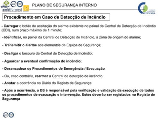 PLANO DE SEGURANÇA INTERNO
Procedimento em Caso de Detecção de Incêndio
- Carregar o botão de aceitação do alarme existente no painel da Central de Detecção de Incêndio
(CDI), num prazo máximo de 1 minuto;
- Identificar, no painel da Central de Detecção de Incêndio, a zona de origem do alarme;
- Transmitir o alarme aos elementos da Equipa de Segurança;
- Desligar o besouro da Central de Detecção de Incêndio;
- Aguardar a eventual confirmação do incêndio;
- Desencadear os Procedimentos de Emergência / Evacuação
- Ou, caso contrário, rearmar a Central de detecção de incêndio;
- Anotar a ocorrência no Diário do Registo de Segurança
- Após a ocorrência, o DS é responsável pela verificação e validação da execução de todos
os procedimentos de evacuação e intervenção. Estes deverão ser registados no Registo de
Segurança
 