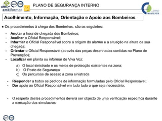 PLANO DE SEGURANÇA INTERNO
Acolhimento, Informação, Orientação e Apoio aos Bombeiros
● Os procedimentos à chega dos Bombeiros, são os seguintes:
- Anotar a hora de chegada dos Bombeiros;
- Acolher o Oficial Responsável;
- Informar o Oficial Responsável sobre a origem do alarme e a situação na altura da sua
chegada;
- Orientar o Oficial Responsável (através das peças desenhadas contidas no Plano de
Prevenção);
- Localizar em planta ou informar de Viva Voz:
a) O local sinistrado e os meios de protecção existentes na zona;
b) O Posto de Segurança
c) Os percursos de acesso à zona sinistrada
- Responder a todos os pedidos de informação formuladas pelo Oficial Responsável;
- Dar apoio ao Oficial Responsável em tudo tudo o que seja necessário;
- O respeito destes procedimentos deverá ser objecto de uma verificação específica durante
a execução dos simulacros
 