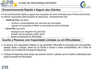 PLANO DE SEGURANÇA INTERNO
Encaminhamento Rápido e Seguro dos Clientes
Auxilio a Pessoas com Capacidade Limitada ou em Dificuldades
● O encaminhamento rápido e seguro dos ocupantes da zona sinistrada para o Ponto de Encontro
no exterior é garantido pelas Equipas de Segurança, nomeadamente dos:
- Chefe de Fila, que deve:
- Verificar a praticabilidade dos caminhos de evacuação;
- Agrupar os ocupantes e liderar a evacuação da zona sinistrada
- Cerra-Fila, que deve:
- Assegurar que ninguém fica para trás;
- Impedir que as pessoas voltem atrás;
- Ajudar as pessoas em dificuldade.
 