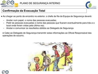 PLANO DE SEGURANÇA INTERNO
Confirmação da Evacuação Total
● Ao chegar ao ponto de encontro no exterior, o chefe de fila da Equipa de Segurança deverá:
- Anotar num papel, o nome das pessoas evacuadas;
- Pedir às pessoas evacuadas o nome das pessoas que ficaram eventualmente para trás e o
local onde foram vistas pela última vez;
- Anotar e comunicar os resultados obtidos ao Delegado de Segurança
● Cabe ao Delegado de Segurança transmitir estas informações ao Oficial Responsável das
operações de socorro.
 