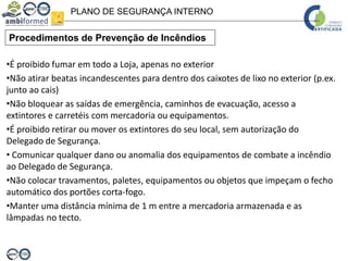 PLANO DE SEGURANÇA INTERNO
Procedimentos de Prevenção de Incêndios
•É proibido fumar em todo a Loja, apenas no exterior
•Não atirar beatas incandescentes para dentro dos caixotes de lixo no exterior (p.ex.
junto ao cais)
•Não bloquear as saídas de emergência, caminhos de evacuação, acesso a
extintores e carretéis com mercadoria ou equipamentos.
•É proibido retirar ou mover os extintores do seu local, sem autorização do
Delegado de Segurança.
• Comunicar qualquer dano ou anomalia dos equipamentos de combate a incêndio
ao Delegado de Segurança.
•Não colocar travamentos, paletes, equipamentos ou objetos que impeçam o fecho
automático dos portões corta-fogo.
•Manter uma distância mínima de 1 m entre a mercadoria armazenada e as
lâmpadas no tecto.
 