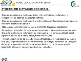 PLANO DE SEGURANÇA INTERNO
Procedimentos de Prevenção de Incêndios
•Manter uma distância mínima de 2,5 m entre mercadorias inflamáveis e
carregadores de baterias ou quadros elétricos.
•Manter uma distância mínima de 5 m entre materiais inflamáveis armazenados no
exterior e a fachada do edifício
•Não colocar contentores diretamente em frente dos cais de acostagem.
•Respeitar as instruções de segurança e quantidades máximas de armazenamento
de produtos altamente inflamáveis ou explosivos (p. ex. aerossóis, álcool, papel
higiénico, paletes de madeira vazias, filme estirável, etc.)
• Trabalhos com perigo de incêndio (soldar, trabalhos com rebarbadora ou chama
nua, etc.) só podem ser executados mediante autorização por escrito do Delegado
de Segurança que disponibilizará extintores. Retirar ou cobrir a mercadoria
facilmente inflamável na proximidade destes trabalhos.
 