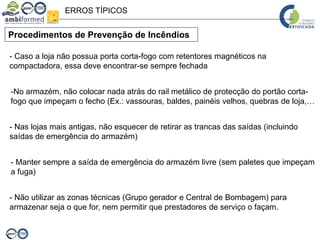 - Caso a loja não possua porta corta-fogo com retentores magnéticos na
compactadora, essa deve encontrar-se sempre fechada
-No armazém, não colocar nada atrás do rail metálico de protecção do portão corta-
fogo que impeçam o fecho (Ex.: vassouras, baldes, painéis velhos, quebras de loja,…
- Nas lojas mais antigas, não esquecer de retirar as trancas das saídas (incluindo
saídas de emergência do armazém)
- Manter sempre a saída de emergência do armazém livre (sem paletes que impeçam
a fuga)
- Não utilizar as zonas técnicas (Grupo gerador e Central de Bombagem) para
armazenar seja o que for, nem permitir que prestadores de serviço o façam.
Procedimentos de Prevenção de Incêndios
ERROS TÍPICOS
 