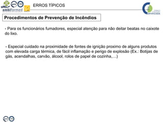 - Para os funcionários fumadores, especial atenção para não deitar beatas no caixote
do lixo.
- Especial cuidado na proximidade de fontes de ignição proximo de alguns produtos
com elevada carga térmica, de fácil inflamação e perigo de explosão (Ex.: Botijas de
gás, acendalhas, carvão, álcool, rolos de papel de cozinha,…)
Procedimentos de Prevenção de Incêndios
ERROS TÍPICOS
 
