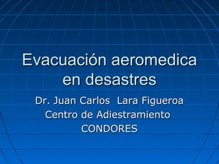 Evacuación aeromedica
en desastres
Dr. Juan Carlos Lara Figueroa
Centro de Adiestramiento
CONDORES

 