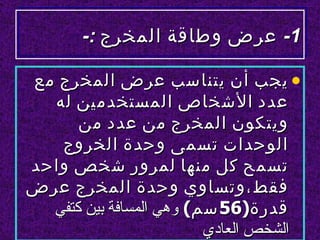 ‫1- عرض وطاقة المخرج :-‬

‫• يجب أن يتناسب عرض المخرج مع‬
  ‫عدد الشخاص المستخدمين له‬
      ‫ويتكون المخرج من عدد من‬
   ‫الوحدات تسمى وحدة الخروج‬
‫تسمح كل منها لمرور شخص واحد‬
‫فقط،وتساوي وحدة المخرج عرض‬
  ‫قدرة)65 سم( وهي المسافة بين كتفي‬
                         ‫الشخص العادي‬
 