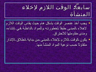 ‫سابعا: الوقت اللزم لخلء‬
                          ‫المنشأة‬
‫• يجب أخذ عنصر الوقت بشكل هام حيث يقاس الوقت اللزم‬
‫لخلء المبن ى طبقً لخطورت ه وللمواد الداخل ة ف ي إنشاءه‬
                                        ‫ا‬
                                  ‫ومدى مقاومتها للحتراق.‬
‫• يكون الوق ت اللزم لخلء المبن ى م ن بداية انطلق النذار‬
                     ‫متفاوتً حسب نوعية المواد المنشأ منها.‬
                                                   ‫ا‬
 