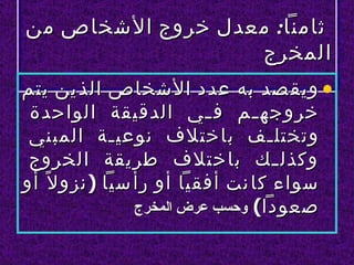 ‫ثامنا: معدل خروج الشخاص من‬
                  ‫المخرج‬
‫• ويق صد به عدد الشخاص الذ ين يتم‬
 ‫خروجه لم ف لي الدقيقة الواحدة‬
                           ‫ل‬     ‫ل‬
 ‫وتختل لف باختلف نوعي لة المبني‬
              ‫ل‬                    ‫ل‬
 ‫وكذل للك باختلف طريقة الخروج‬
‫سواء كا نت أفقيا أو رأ سيا ) نزو ل ً أو‬
                 ‫صعودا( وحسب عرض المخرج‬
 