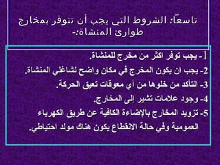 ‫تاسعا: الشروط التي يجب أن تتوفر بمخارج‬
           ‫طوارئ المنشاة:-‬

                    ‫1- يجب توفر اكثر من مخرج للمنشاة.‬
 ‫2- يجب ان يكون المخرج في مكان واضح لشاغلي المنشاة.‬
           ‫3- التأكد من خلوها من أي معوقات تعيق الحركة.‬
                      ‫4- وجود علمات تشير إلى المخارج.‬
     ‫5- تزويد المخارج بالضاءة الكافية عن طريق الكهرباء‬
  ‫العمومية وفي حالة النقطاع يكون هناك مولد احتياطي.‬
 