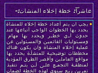‫عاشر ا ً: خطة إخلء المنشات:-‬

‫• ي جب ان ي تم أعداد خطة إخلء للمنشاة‬
‫يحدد ب ها الخطوات الوا جب أتباع ها عند‬
 ‫حدوث أللي خطللر ويحدد بها مهام‬
‫ومسلئوليات القائميلن والمسلئولين عن‬
‫عملية إخلء المنشاة وان يكون هناك‬
‫مخططات توضيحيلة للمنشألة يحدد بها‬
‫موا قع العامل ين وأق صر الطرق المؤدية‬
‫لمنطقلة التجملع عللى ألن يتلم تنفيذ‬
‫تمريلن ربلع سلنوي لهذه الخطة لضمان‬
 