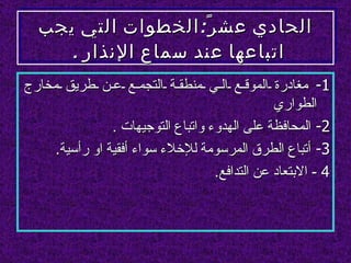 ‫الحادي عش ر ً: الخطوات التي يجب‬
     ‫اتباعها عند سماع النذار .‬
‫1- مغادرة الموق ع ال ي منطق ة التجم ع ع ن طريق مخارج‬
                                                ‫الطواري‬
                ‫2- المحافظة على الهدوء واتباع التوجيهات .‬
     ‫3- أتباع الطرق المرسومة للخلء سواء أفقية او رأسية.‬
                                    ‫4 - البتعاد عن التدافع.‬
 