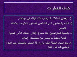 ‫تكملة للخطوات‬

           ‫5- بعض الحالت قد يطلب منك البقاء في موقعك.‬
    ‫6- القيام بالحضور لدى الشخص المسئول المتواجد بمنطقة‬
                                                 ‫التجمع.‬
  ‫7- بالنسبة للمتواجدين عند سماع النذار إعطاء المر الجدية‬
              ‫التامة وتنفيذ ما يصدر من تعليمات الخلء.‬
‫8- بعد انتهاء الحالة الطارئة وإزالة الخطر بالمنشأة ويتم إعادة‬
                                     ‫الوضع كما كان عليه.‬
 