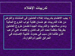 ‫تدريبات الخلء‬

‫• يجب الهتمام بتدريبات إخلء العاملين في المنشأت والغرض‬
‫من هذه التدريبات هو ضمان كفاية أبواب الخروج الحالية‬
‫ومدى سلمتها، والتدريبات الجيدة تضمن خروج العاملين‬
 ‫بطريقة منظمة تحت أشراف كامل. والقضاء علي الرعب‬
  ‫الذي طالما كان سبب في حدوث غالبية الصابات في‬
              ‫الحرائق الكبيرة والكوارث.‬
 