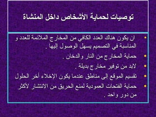 ‫توصيات لحماية الشخاص داخل المنشاة‬

‫ان يكون هناك العدد الكافي من المخارج الملئمة للعدد و‬     ‫•‬
             ‫المناسبة في التصميم يسهل الوصول إليها .‬
                      ‫حماية المخارج من النار والدخان .‬   ‫•‬
                           ‫لبد من توفير مخارج بديلة .‬    ‫•‬
‫تقسيم الموقع إلى مناطق عندما يكون الخلء أخر الحلول‬       ‫•‬
 ‫حماية الفتحات العمودية لمنع الحريق من النتشار لكثر‬      ‫•‬
                                         ‫من دور واحد .‬
 