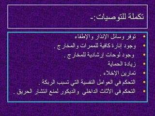 ‫تكملة للتوصيات:-‬
                           ‫توفر وسائل النذار والطفاء‬      ‫•‬
                  ‫وجود إنارة كافية للممرات والمخارج .‬     ‫•‬
                      ‫وجود لوحات إرشادية للمخارج .‬        ‫•‬
                                          ‫زيادة الحماية‬   ‫•‬
                                       ‫تمارين الخلء .‬     ‫•‬
           ‫التحكم في العوامل النفسية التي تسبب الربكة .‬   ‫•‬
‫التحكم في الثاث الداخلي والديكور لمنع انتشار الحريق .‬     ‫•‬
 