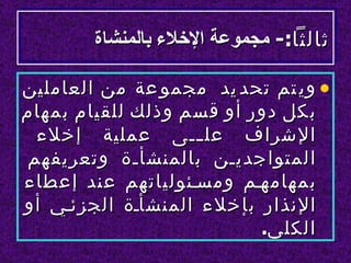 ‫ثالثا:- مجموعة الخلء بالمنشاة‬

‫• وي تم تحد يد مجمو عة من العاملين‬
‫بكل دور أو قسم وذلك للقيام بمهام‬
  ‫الشراف عل للى عملية إخلء‬
                    ‫ل‬
 ‫المتواجديلن بالمنشألة وتعريفهم‬
‫بمهامهلم ومسلئولياتهم عند إعطاء‬
‫النذار بإخلء المنشألة الجزئلي أو‬
                          ‫الكلي.‬
 