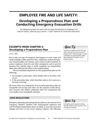 EMPLOYEE FIRE AND LIFE SAFETY:
             Developing a Preparedness Plan and
           Conducting Emergency Evacuation Drills
                   The following excerpts are taken from the book Introduction to Employee Fire
                and Life Safety, edited by Guy Colonna, © 2001 National Fire Protection Association.




EXCERPTS FROM CHAPTER 3:                                                            Quick Tip
Developing a Preparedness Plan                                                     To protect employees from fire and
                                                                                   other emergencies and to prevent
Jerry L. Ball                                                                      property loss, whether large or small,
                                                                                   companies use preparedness plans
Fire is only one type of emergency that happens at work. Large and                 (also called pre-fire plans or pre-
small workplaces alike experience fires, explosions, medical emergen-              incident plans).
cies, chemical spills, toxic releases, and a variety of other incidents. To
protect employees from fire and other emergencies and to prevent
property loss, whether large or small, companies use preparedness
plans (also called pre-fire plans or pre-incident plans).
      The two essential components of a fire preparedness plan are the
following:
 1. An emergency action plan, which details what to do when a fire
    occurs
 2. A fire prevention plan, which describes what to do to prevent a
    fire from occurring
Of course, these two components of an overall preparedness plan are
inseparable and overlap each other. For the purposes of this discus-
sion, however, this chapter subdivides these two components into
even smaller, more manageable subtopics.


 OSHA REGULATIONS

Emergency planning and training directly influence the outcome of an
                                                                                    Quick Tip
emergency situation. Facilities with well-prepared employees and                   Emergency planning and training
                                                                                   directly influence the outcome of an
well-developed preparedness plans are likely to incur less structural              emergency situation.
damage and fewer or less severe employee injuries. The following




Excerpts from Introduction to Employee Fire and Life Safety   1   © 2001 National Fire Protection Association
 
