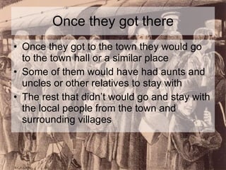 Once they got there Once they got to the town they would go to the town hall or a similar place Some of them would have had aunts and uncles or other relatives to stay with The rest that didn’t would go and stay with the local people from the town and surrounding villages 