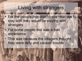 Living with strangers For the people that didn’t have relatives to stay with they would be staying with strangers For some people this was a bad experience This was because the villagers thought they were dirty and caused trouble 