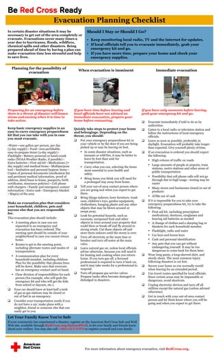 Be Red Cross Ready
                                    Evacuation Planning Checklist
In certain disaster situations it may be                     Should I Stay or Should I Go?
necessary to get out of the area completely or
evacuate. Evacuations occur many times a                      Keep monitoring local radio, TV and the internet for updates.
year due to hurricanes, floods, wildfires,
chemical spills and other disasters. Being                    If local officials tell you to evacuate immediately, grab your
prepared ahead of time by having a plan can                    emergency kit and go.
make evacuation time less stressful and help                  If you have more time, prepare your home and check your
to save lives.                                                 emergency supplies.


    Planning for the possibility of
                                                        When evacuation is imminent                               Immediate evacuation
             evacuation




Preparing for an emergency before                   If you have time before leaving and                 If you have only moments before leaving,
there is a threat of disaster will lessen           local officials have not advised an                 grab your emergency kit and go.
stress and anxiety when it is time to               immediate evacuation, prepare your
take action.                                        home before evacuating.                                Evacuate immediately if told to do so by
                                                                                                            authorities.
Keep basic emergency supplies in an                 Quickly take steps to protect your home                Listen to a local radio or television station and
easy-to-carry emergency preparedness                and belongings. Depending on the                        follow the instructions of local emergency
kit that you can take with you in case              threat, you should:                                     officials.
you must evacuate.
                                                     Put your emergency preparedness kit in               Leave as soon as possible, preferably in
                                                        your vehicle or by the door if you are being        daylight. Evacuation will probably take longer
•Water—one gallon per person, per day
                                                        picked up or may be leaving on foot.                than expected. Give yourself plenty of time.
(3-day supply) • Food—non-perishable,
easy-to-prepare items (3-day supply) •                    In some disaster situations, such as            If an evacuation is ordered you should expect
Flashlight • Battery-powered or hand-crank                 tsunami or wild fire, it may be better to        the following:
radio (NOAA Weather Radio, if possible) •                  leave by foot than wait for                       High volume of traffic on roads
Extra batteries • First aid kit • Medications (7-          transportation.
day supply) and medical items • Multipurpose                                                                 Large amounts of people at airports, train
                                                          Carry what you can, selecting the items             stations, metro stations and other areas of
tool • Sanitation and personal hygiene items •             most essential to your health and
Copies of personal documents (medication list                                                                  public transportation
                                                           safety.
and pertinent medical information, proof of                                                                  Possibility that cell phone calls will not go
address, deed/lease to home, passports, birth
                                                          Bring items you think you will need for             through due to high usage - texting may be
                                                            a prolonged stay away from home.                   easier
certificates, insurance policies) • Cell phone
with chargers • Family and emergency contact            Tell your out-of-area contact person where          Many stores and businesses closed or out of
information • Extra cash • Emergency blanket             you are going and when you expect to get              products
• Map(s) of the area                                     there.
                                                        Bring things indoors; lawn furniture, trash         ATMs out of cash
                                                         cans, children's toys, garden equipment,          If it is impossible for you to take your
Make an evacuation plan that considers                   clotheslines, hanging plants and any other         emergency preparedness kit, try to take the
your household, children, pets and                       objects that may be blown around or                following:
anyone else that you are responsible
                                                         swept away.                                         First aid kit, including prescription
for.
                                                        Look for potential hazards, such as                    medications, dentures, eyeglasses and
This evacuation plan should include:                     coconuts, unripened fruit and other                    hearing aid batteries as needed
     A meeting place in case you are                    objects in trees around your property that          A change of clothes and a sleeping bag or
      separated in an emergency and                      could blow or break off and fly around in              blankets for each household member
      evacuation has been ordered. The                   strong winds. Cut these objects off and             Flashlight, radio and water
      meeting spot should be outside of your             store them indoors until the storm is over.
      neighborhood in case you cannot return                                                                 Car keys and house keys
                                                        Turn off electricity at the main fuse or
      home.                                              breaker and turn off water at the main              Cash and personal identification
     Routes to get to the meeting point,                valve.                                              Any pets that you can get without
      including alternate routes and modes of           Leave natural gas on, unless local officials           endangering yourself. It may be too
      transportation.                                    advise otherwise, because you will need it             dangerous to come back for them later.
     A communication plan for every                     for heating and cooking when you return           Wear long pants, a long-sleeved shirt, and
      household member, including children.              home. If you turn gas off, a licensed              sturdy shoes. The most common injury
      Plan for the possibility that phones lines         professional is required to turn it back on,       following disasters is cut feet.
      will be down. Make sure that everyone              and it may take weeks for a professional to       Secure your home as you normally would
      has an emergency contact card on hand.             respond.                                           when leaving for an extended period.
     Clear division of responsibilities for each       Turn off propane gas service valves.              Use travel routes specified by local officials.
      person (for example, who will grab the             Propane tanks often become damaged or              Since certain areas may be impassable or
      emergency kit and who will get the kids            dislodged in disasters.                            dangerous, avoid shortcuts.
      from school or daycare, etc.).                                                                       Unplug electronic devices and turn off all
    Your car should have at least half a tank                                                              utilities except the natural gas (unless advised
     of gas as gas stations may be closed or                                                                otherwise).
     out of fuel in an emergency.                                                                          Get in touch with your out-of-area contact
    Consider your transportation needs if you                                                              person and let them know where you will be
     do not have a car; make plans with a                                                                   going and when you expect to get there.
     neighbor, friend or someone else that can
     easily get to you.

Let Your Family Know You’re Safe
If your community has experienced a disaster, register on the American Red Cross Safe and Well
Web site, available through RedCross.org/SafeandWell, to let your family and friends know
about your welfare. You may also call 1-866-GET-INFO to register yourself and your family.




                                                            For more information about emergency evacuation, visit RedCross.org.
 