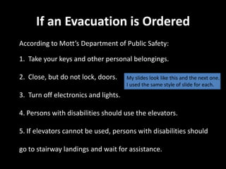 If an Evacuation is Ordered
According to Mott’s Department of Public Safety:

1. Take your keys and other personal belongings.

2. Close, but do not lock, doors.     My slides look like this and the next one.
                                      I used the same style of slide for each.
3. Turn off electronics and lights.

4. Persons with disabilities should use the elevators.

5. If elevators cannot be used, persons with disabilities should

go to stairway landings and wait for assistance.
 