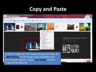 Copy and Paste




Locate an image from any source on your computer. By
“right clicking” on the image a pop up window will
come up with options. Select “copy image” and the
image will be captured.
 
