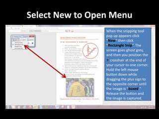 Select New to Open Menu
                 When the snipping tool
                 pop up appears click
                 “New” then click
                 “Rectangle Snip”. The
                 screen goes ghost grey,
                 and then you position the
                 + crosshair at the end of
                 your cursor to one corner.
                 Hold the left mouse
                 button down while
                 dragging the plus sign to
                 the opposite corner until
                 the image is “boxed."
                 Release the button and
                 the image is captured.
 