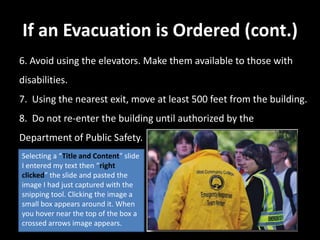 If an Evacuation is Ordered (cont.)
6. Avoid using the elevators. Make them available to those with
disabilities.
7. Using the nearest exit, move at least 500 feet from the building.
8. Do not re-enter the building until authorized by the
Department of Public Safety.
Selecting a “Title and Content” slide
I entered my text then “right
clicked” the slide and pasted the
image I had just captured with the
snipping tool. Clicking the image a
small box appears around it. When
you hover near the top of the box a
crossed arrows image appears.
 