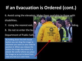 If an Evacuation is Ordered (cont.)
6. Avoid using the elevators. Make them available to those with
disabilities.
7. Using the nearest exit, move at least 500 feet from the building.
8. Do not re-enter the building until authorized by the
Department of Public Safety.
By holding down the left mouse
button you can drag the image to
wherever you want on your slide to
position it. When you release the
button the image stay where it is
placed. Be careful where you place
the image so as not to block from
view any text as is seen here.
 