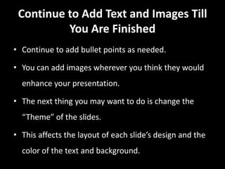 Continue to Add Text and Images Till
          You Are Finished
• Continue to add bullet points as needed.

• You can add images wherever you think they would
  enhance your presentation.

• The next thing you may want to do is change the
  “Theme” of the slides.

• This affects the layout of each slide’s design and the
  color of the text and background.
 